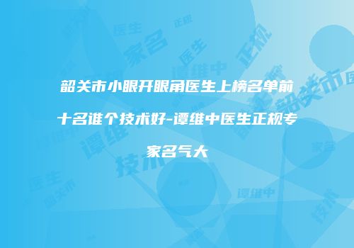 韶关市小眼开眼角医生上榜名单前十名谁个技术好-谭维中医生正规专家名气大