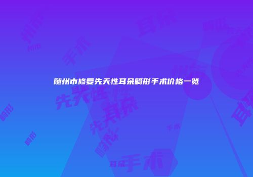 随州市修复先天性耳朵畸形手术价格一览