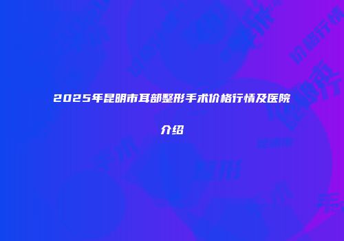 2025年昆明市耳部整形手术价格行情及医院介绍