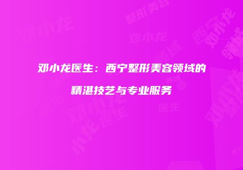 邓小龙医生：西宁整形美容领域的精湛技艺与专业服务