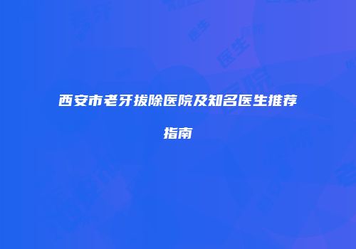 西安市老牙拔除医院及知名医生推荐指南