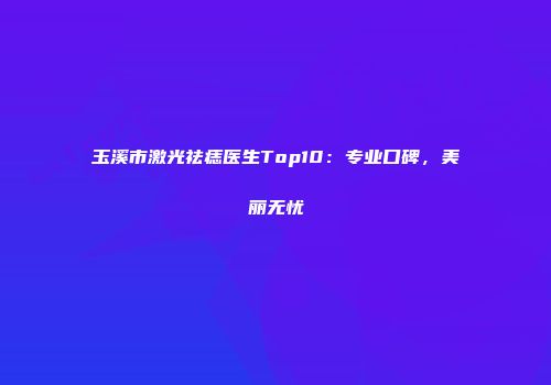 玉溪市激光祛痣医生Top10：专业口碑，美丽无忧