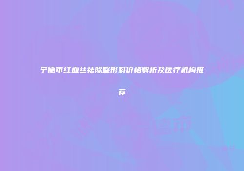 宁德市红血丝祛除整形科价格解析及医疗机构推荐
