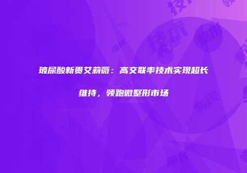 玻尿酸新贵艾莉薇：高交联率技术实现超长维持，领跑微整形市场