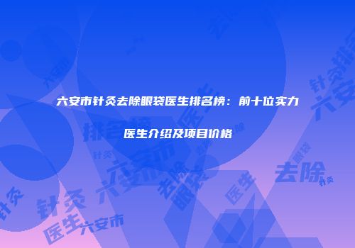 六安市针灸去除眼袋医生排名榜：前十位实力医生介绍及项目价格
