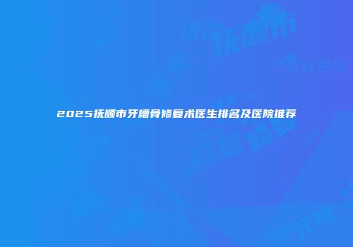 2025抚顺市牙槽骨修复术医生排名及医院推荐