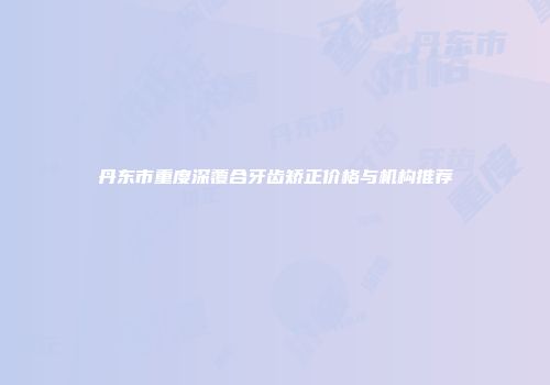 丹东市重度深覆合牙齿矫正价格与机构推荐