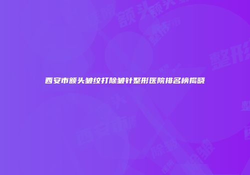 西安市额头皱纹打除皱针整形医院排名榜揭晓