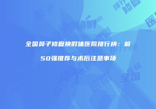 全国鼻子修复换假体医院排行榜：前50强推荐与术后注意事项