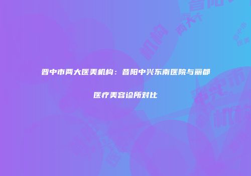 晋中市两大医美机构：昔阳中兴东南医院与丽都医疗美容诊所对比