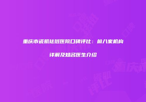 重庆市瓷肌祛斑医院口碑评比：前八家机构详解及知名医生介绍