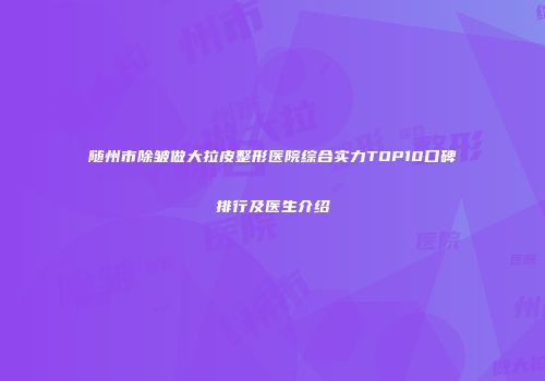 随州市除皱做大拉皮整形医院综合实力TOP10口碑排行及医生介绍