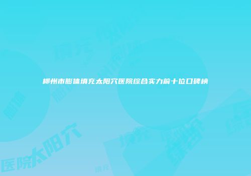 柳州市膨体填充太阳穴医院综合实力前十位口碑榜