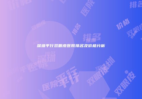 深圳平行双眼皮医院排名及价格分析