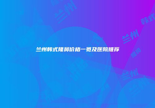 兰州韩式隆鼻价格一览及医院推荐