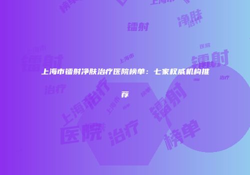 上海市镭射净肤治疗医院榜单：七家权威机构推荐