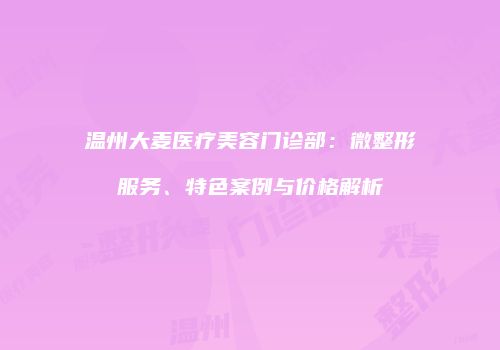 温州大麦医疗美容门诊部：微整形服务、特色案例与价格解析