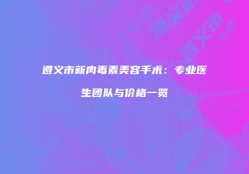 遵义市新肉毒素美容手术：专业医生团队与价格一览