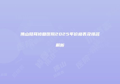 佛山隐耳修复医院2025年价格表及排名解析