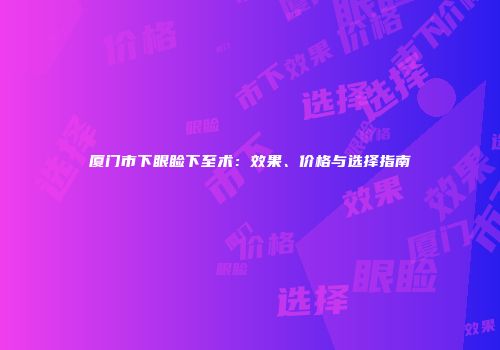 厦门市下眼睑下至术：效果、价格与选择指南