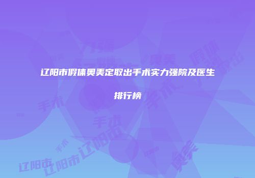 辽阳市假体奥美定取出手术实力强院及医生排行榜