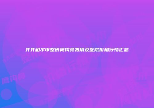 齐齐哈尔市整形鹰钩鼻费用及医院价格行情汇总