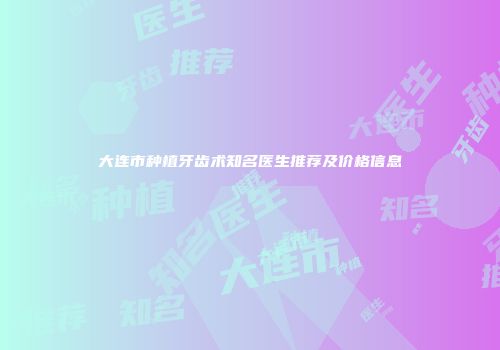 大连市种植牙齿术知名医生推荐及价格信息
