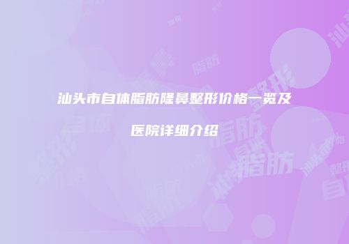 汕头市自体脂肪隆鼻整形价格一览及医院详细介绍