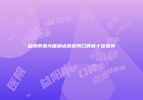 益阳市激光面部点痣医院口碑前十佳推荐