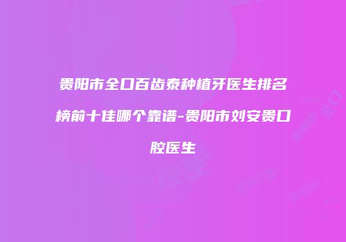 贵阳市全口百齿泰种植牙医生排名榜前十佳哪个靠谱-贵阳市刘安贵口腔医生