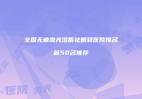全国无痕激光溶脂祛眼袋医院排名前50名推荐
