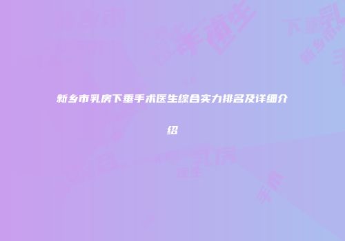 新乡市乳房下垂手术医生综合实力排名及详细介绍