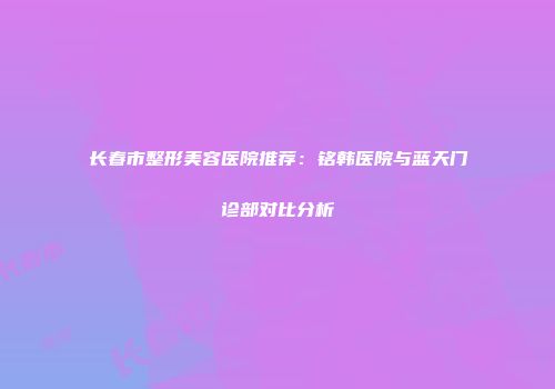 长春市整形美容医院推荐：铭韩医院与蓝天门诊部对比分析
