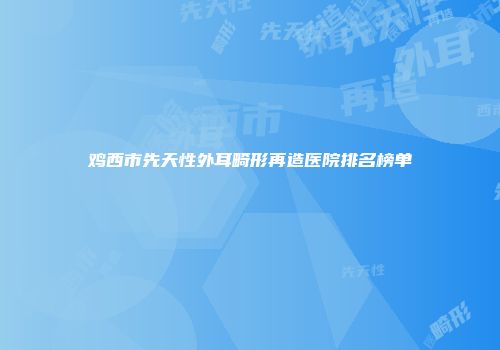 鸡西市先天性外耳畸形再造医院排名榜单