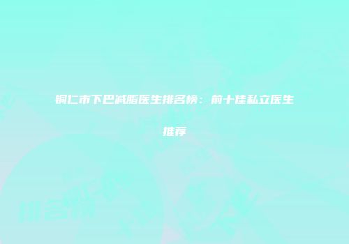 铜仁市下巴减脂医生排名榜：前十佳私立医生推荐