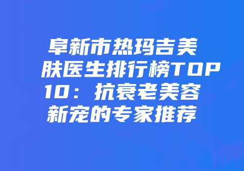 阜新市热玛吉美肤医生排行榜TOP10：抗衰老美容新宠的专家推荐