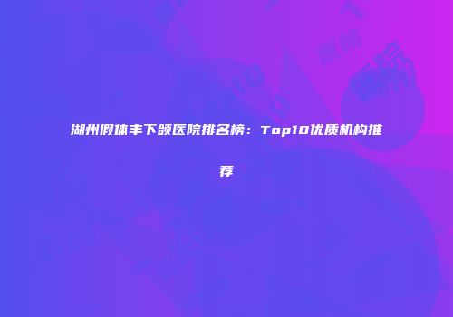 湖州假体丰下颌医院排名榜：Top10优质机构推荐