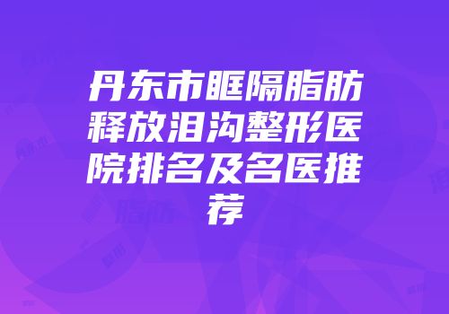 丹东市眶隔脂肪释放泪沟整形医院排名及名医推荐