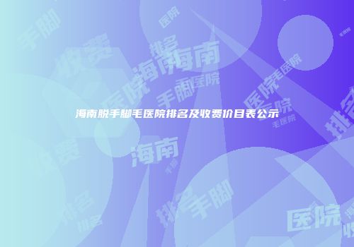 海南脱手脚毛医院排名及收费价目表公示