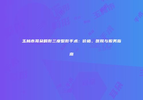 玉林市耳朵畸形三度整形手术：价格、医院与服务指南