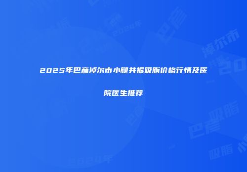 2025年巴彦淖尔市小腿共振吸脂价格行情及医院医生推荐