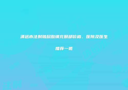 清远市注射玻尿酸填充颞部价格、医院及医生推荐一览