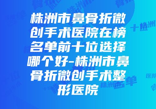 株洲市鼻骨折微创手术医院在榜名单前十位选择哪个好-株洲市鼻骨折微创手术整形医院