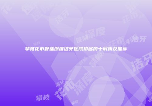 攀枝花市舒适深度洁牙医院排名前十解析及推荐