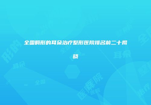 全国畸形的耳朵治疗整形医院排名前二十揭晓
