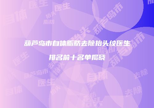 葫芦岛市自体脂肪去除抬头纹医生排名前十名单揭晓