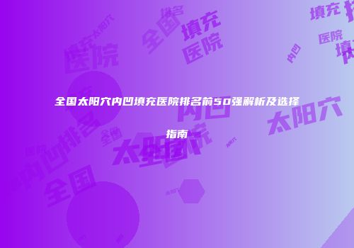 全国太阳穴内凹填充医院排名前50强解析及选择指南