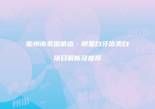 衢州市美国皓齿·明星白牙齿美白项目解析及推荐