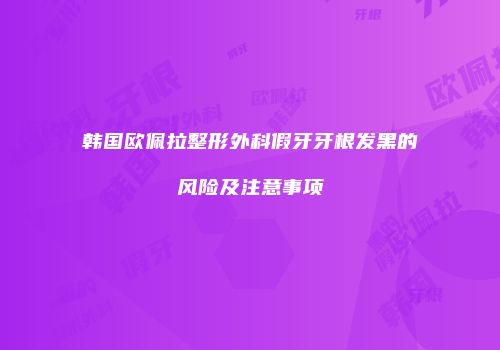 韩国欧佩拉整形外科假牙牙根发黑的风险及注意事项