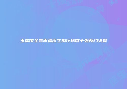 玉溪市全鼻再造医生排行榜前十强预约火爆
